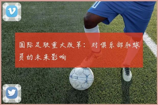 国际足联重大改革:对俱乐部和球员的未来影响
