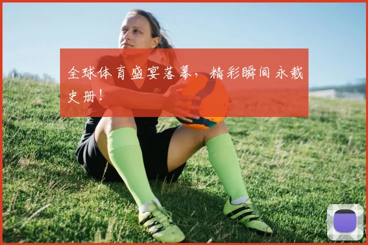 全球体育盛宴落幕,精彩瞬间永载史册!
