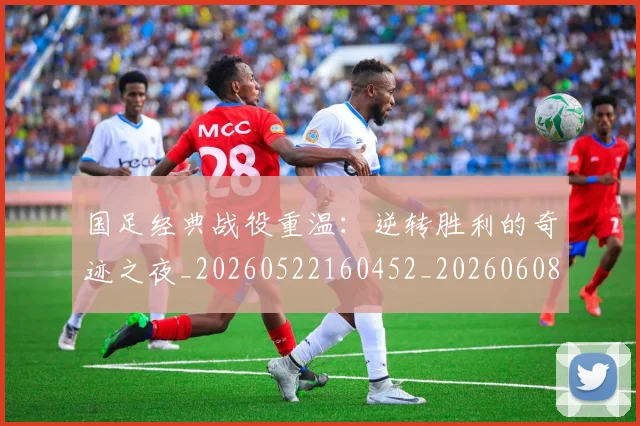 国足经典战役重温：逆转胜利的奇迹之夜_20260522160452_20260608143017