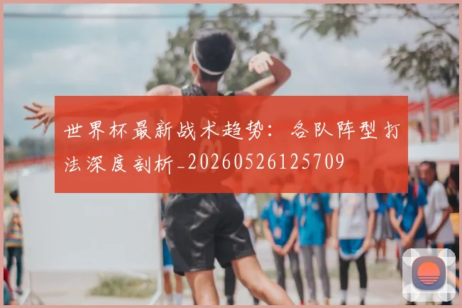 世界杯最新战术趋势：各队阵型打法深度剖析_20260526125709