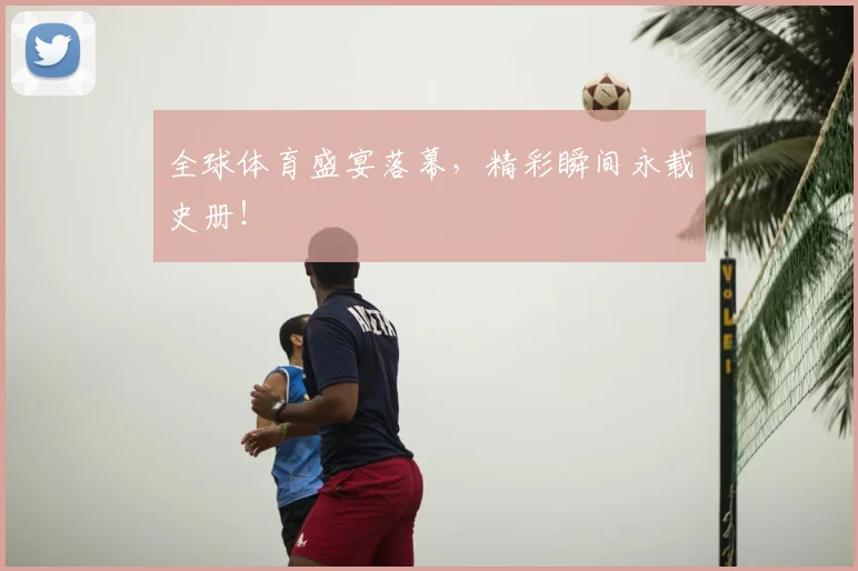 全球体育盛宴落幕，精彩瞬间永载史册！