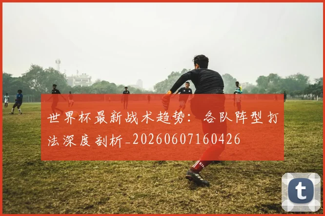 世界杯最新战术趋势：各队阵型打法深度剖析_20260607160426