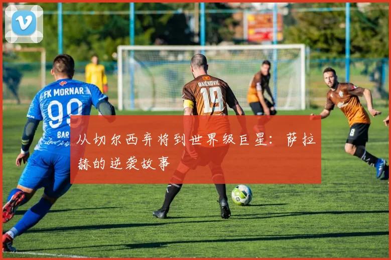 从切尔西弃将到世界级巨星：萨拉赫的逆袭故事
